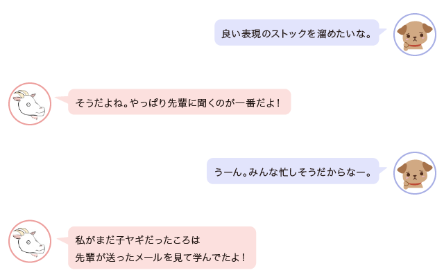 相談者「良い表現のストックを溜めたいな。」メルヤギ「そうだよね。やっぱり先輩に聞くのが一番だよ！」相談者「うーん。みんな忙しそうだからなー。」メルヤギ「私がまだ子ヤギだったころは、先輩が送ったメールを見て学んでたよ！」