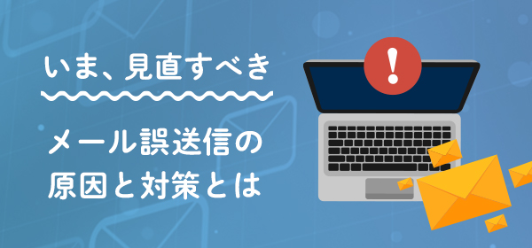 いま、見直すべき メールの誤送信の原因と対策とは