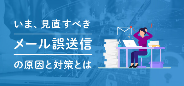 いま、見直すべきメール誤送信の原因と対策とは